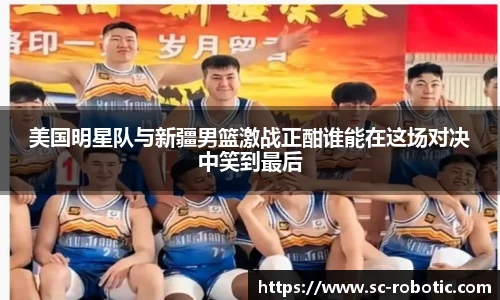 美国明星队与新疆男篮激战正酣谁能在这场对决中笑到最后